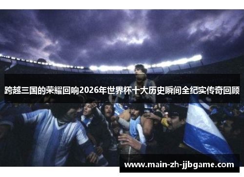 跨越三国的荣耀回响2026年世界杯十大历史瞬间全纪实传奇回顾