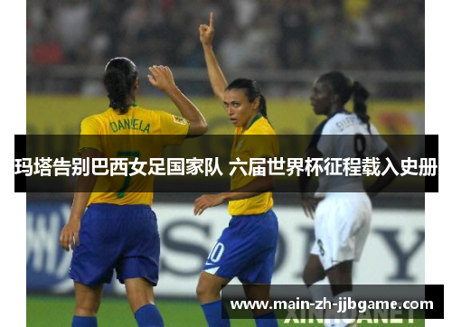 玛塔告别巴西女足国家队 六届世界杯征程载入史册