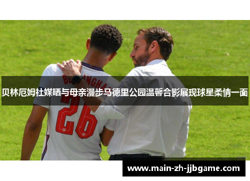 贝林厄姆社媒晒与母亲漫步马德里公园温馨合影展现球星柔情一面