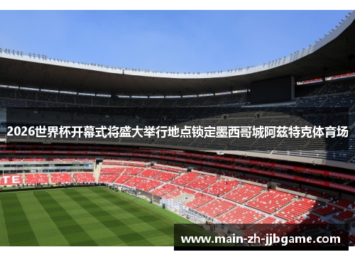 2026世界杯开幕式将盛大举行地点锁定墨西哥城阿兹特克体育场