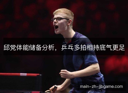 邱党体能储备分析，乒乓多拍相持底气更足