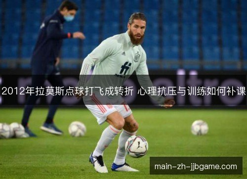 2012年拉莫斯点球打飞成转折 心理抗压与训练如何补课