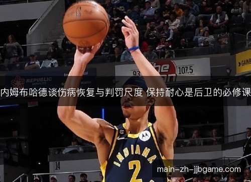 内姆布哈德谈伤病恢复与判罚尺度 保持耐心是后卫的必修课